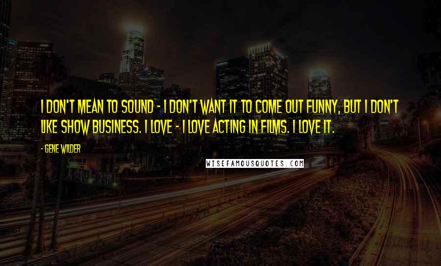 Gene Wilder Quotes: I don't mean to sound - I don't want it to come out funny, but I don't like show business. I love - I love acting in films. I love it.