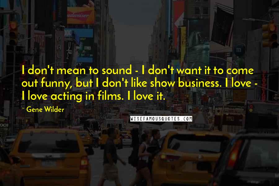 Gene Wilder Quotes: I don't mean to sound - I don't want it to come out funny, but I don't like show business. I love - I love acting in films. I love it.