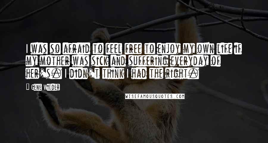 Gene Wilder Quotes: I was so afraid to feel free to enjoy my own life if my mother was sick and suffering everyday of her's. I didn't think I had the right.