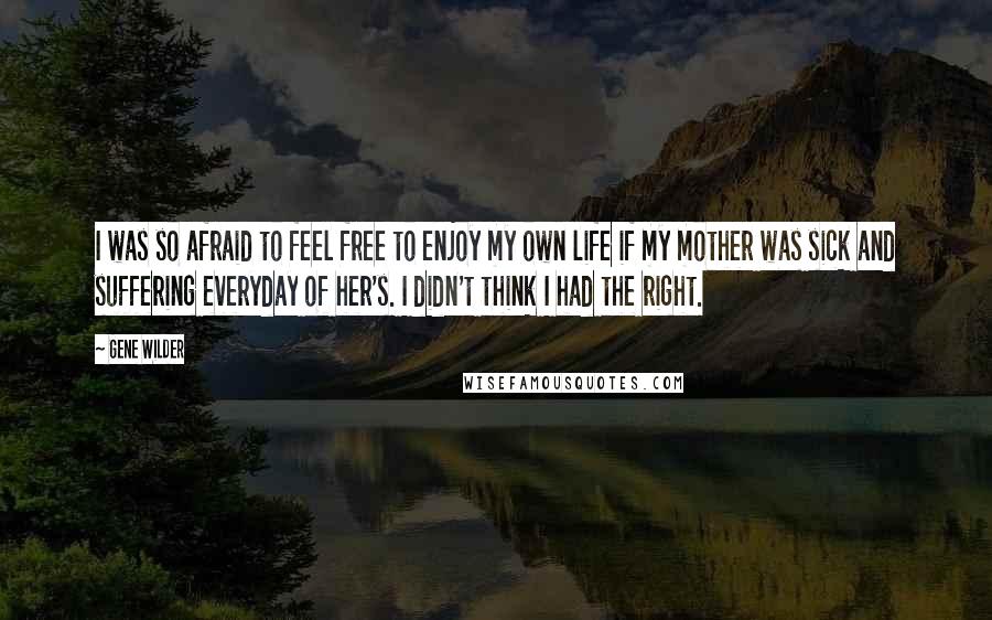 Gene Wilder Quotes: I was so afraid to feel free to enjoy my own life if my mother was sick and suffering everyday of her's. I didn't think I had the right.