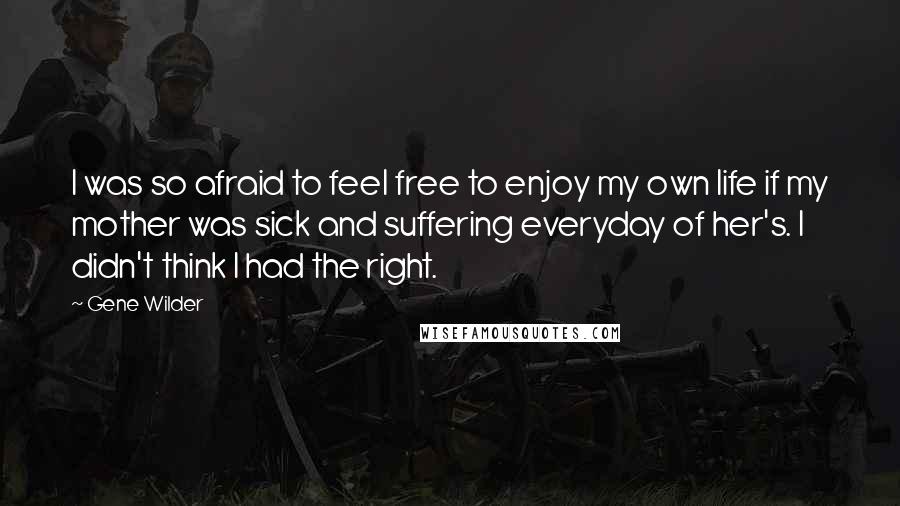 Gene Wilder Quotes: I was so afraid to feel free to enjoy my own life if my mother was sick and suffering everyday of her's. I didn't think I had the right.