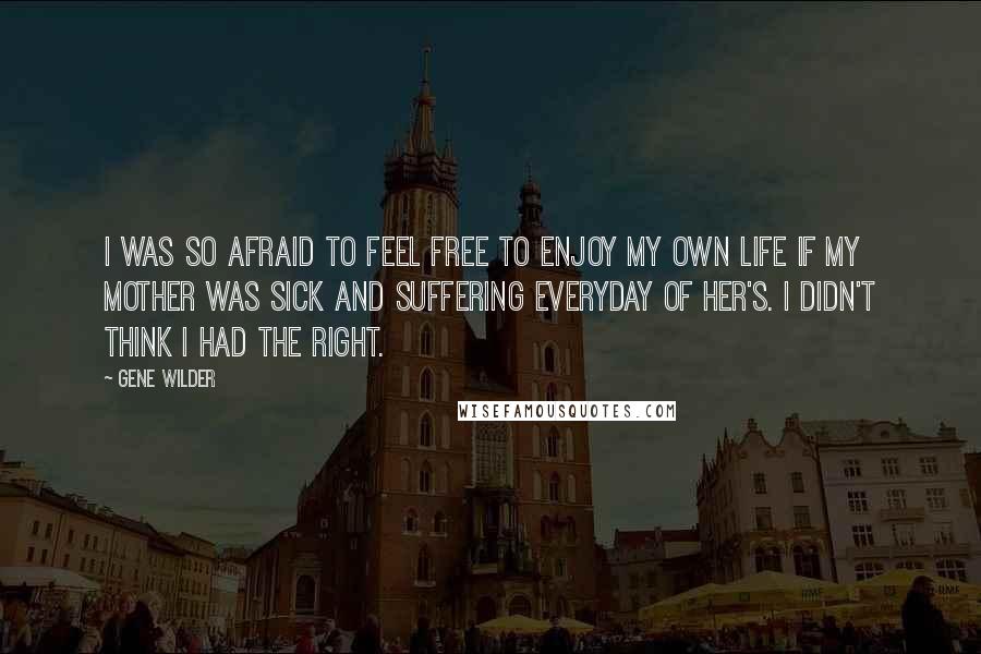 Gene Wilder Quotes: I was so afraid to feel free to enjoy my own life if my mother was sick and suffering everyday of her's. I didn't think I had the right.