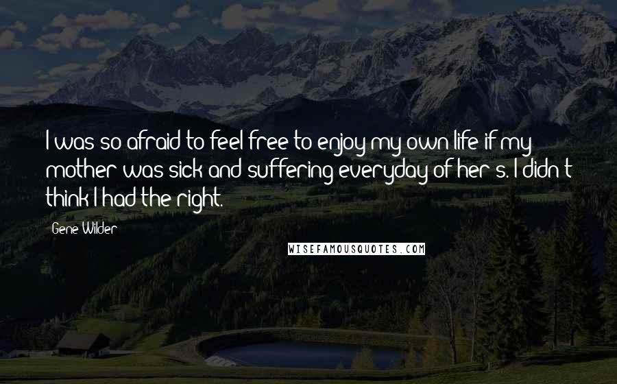 Gene Wilder Quotes: I was so afraid to feel free to enjoy my own life if my mother was sick and suffering everyday of her's. I didn't think I had the right.