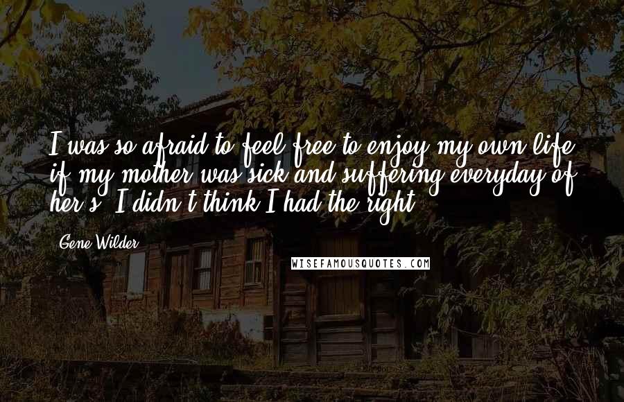 Gene Wilder Quotes: I was so afraid to feel free to enjoy my own life if my mother was sick and suffering everyday of her's. I didn't think I had the right.