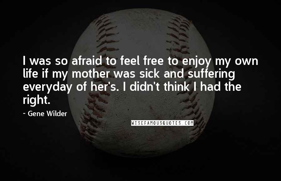 Gene Wilder Quotes: I was so afraid to feel free to enjoy my own life if my mother was sick and suffering everyday of her's. I didn't think I had the right.