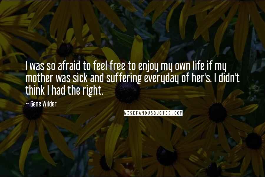 Gene Wilder Quotes: I was so afraid to feel free to enjoy my own life if my mother was sick and suffering everyday of her's. I didn't think I had the right.