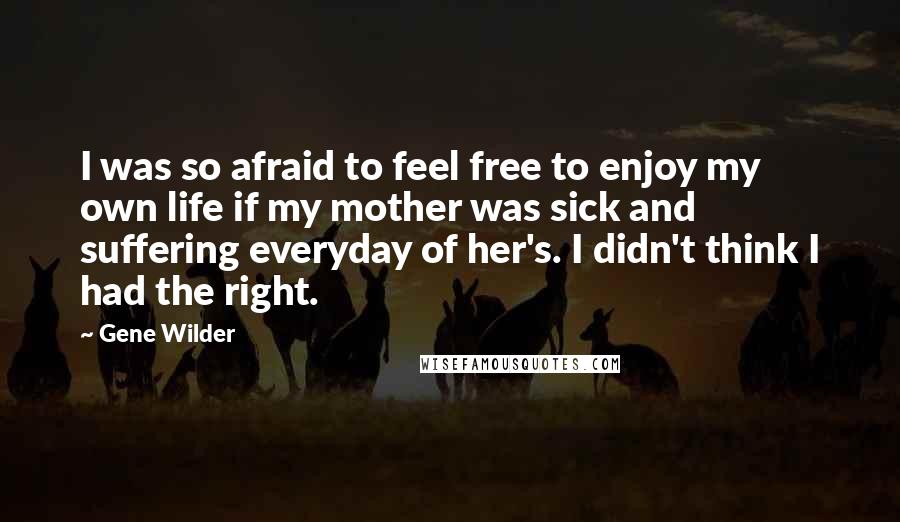 Gene Wilder Quotes: I was so afraid to feel free to enjoy my own life if my mother was sick and suffering everyday of her's. I didn't think I had the right.