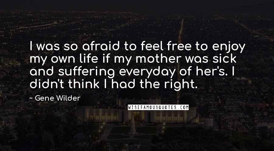 Gene Wilder Quotes: I was so afraid to feel free to enjoy my own life if my mother was sick and suffering everyday of her's. I didn't think I had the right.