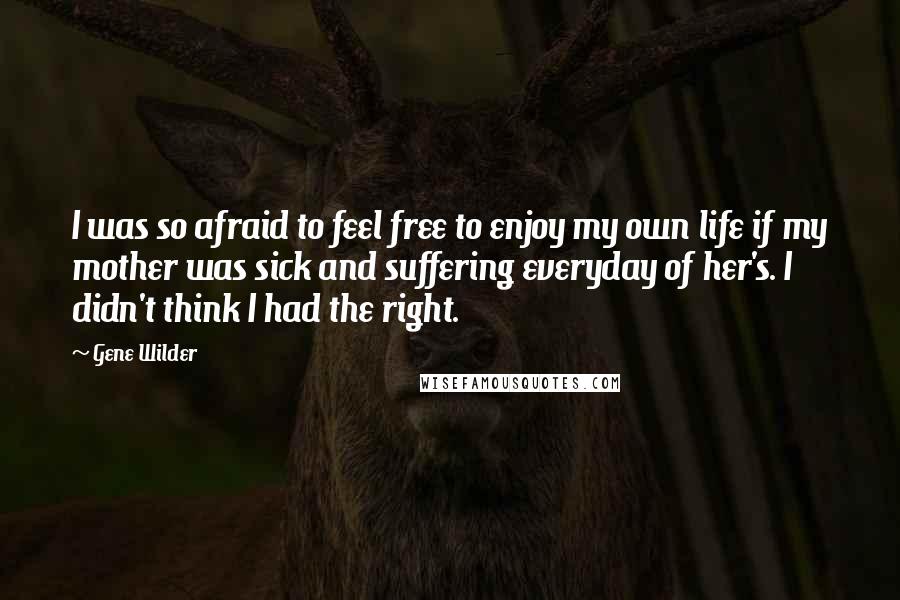 Gene Wilder Quotes: I was so afraid to feel free to enjoy my own life if my mother was sick and suffering everyday of her's. I didn't think I had the right.