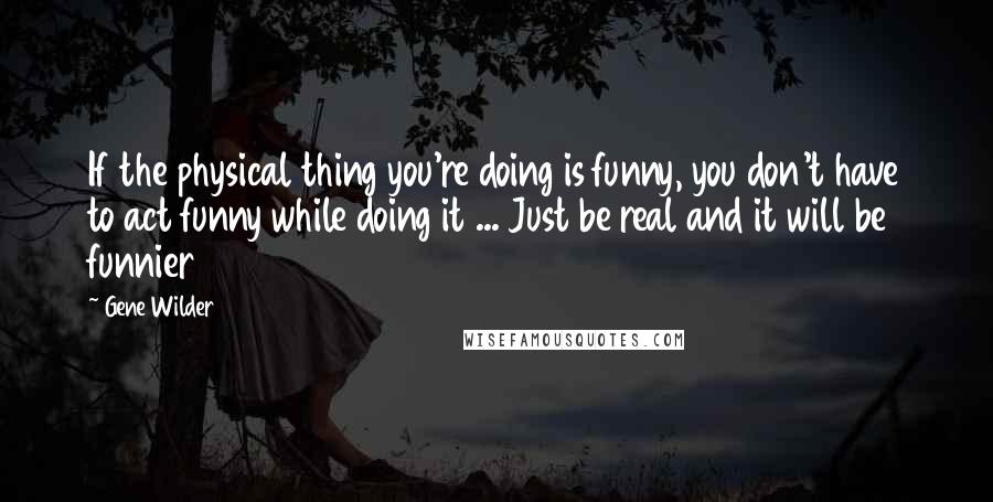 Gene Wilder Quotes: If the physical thing you're doing is funny, you don't have to act funny while doing it ... Just be real and it will be funnier