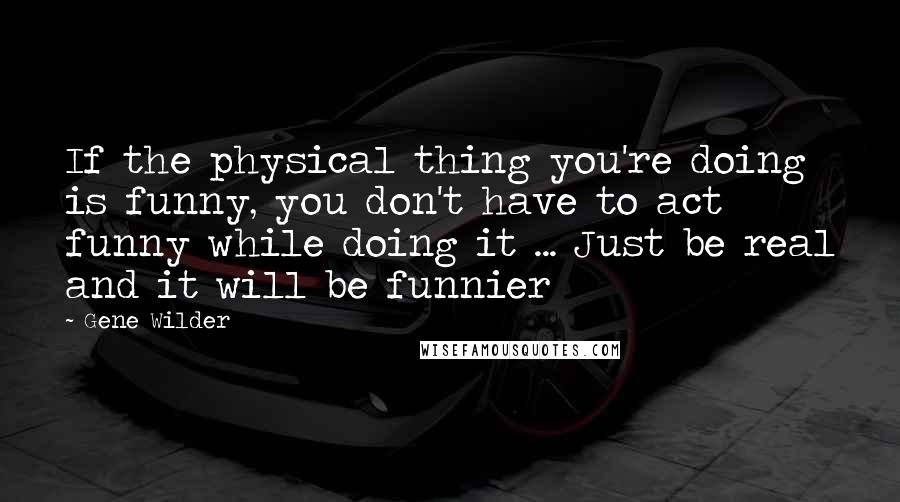 Gene Wilder Quotes: If the physical thing you're doing is funny, you don't have to act funny while doing it ... Just be real and it will be funnier