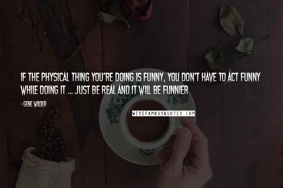 Gene Wilder Quotes: If the physical thing you're doing is funny, you don't have to act funny while doing it ... Just be real and it will be funnier