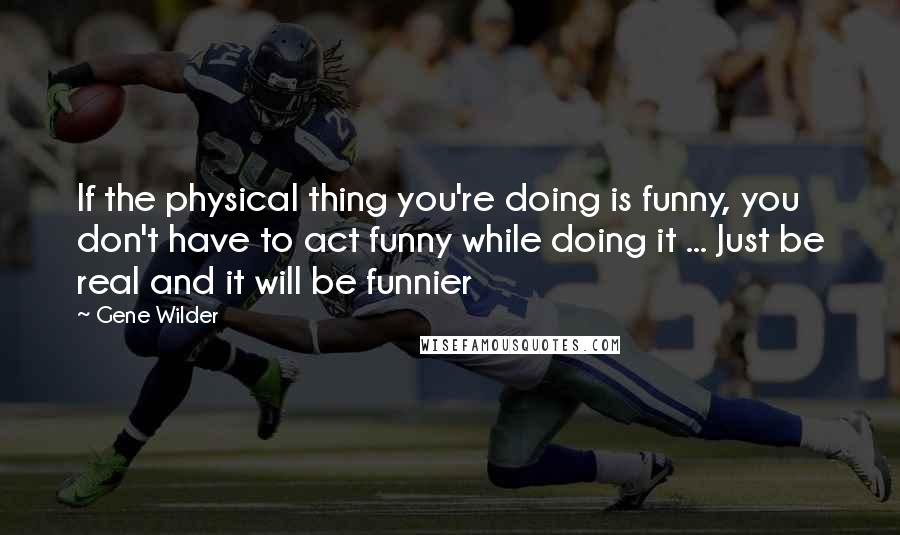 Gene Wilder Quotes: If the physical thing you're doing is funny, you don't have to act funny while doing it ... Just be real and it will be funnier