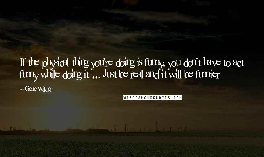 Gene Wilder Quotes: If the physical thing you're doing is funny, you don't have to act funny while doing it ... Just be real and it will be funnier