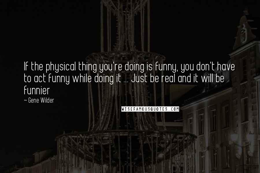 Gene Wilder Quotes: If the physical thing you're doing is funny, you don't have to act funny while doing it ... Just be real and it will be funnier