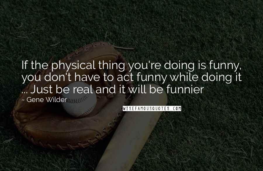Gene Wilder Quotes: If the physical thing you're doing is funny, you don't have to act funny while doing it ... Just be real and it will be funnier