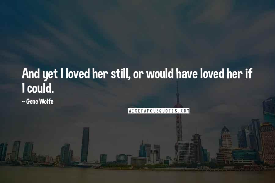 Gene Wolfe Quotes: And yet I loved her still, or would have loved her if I could.