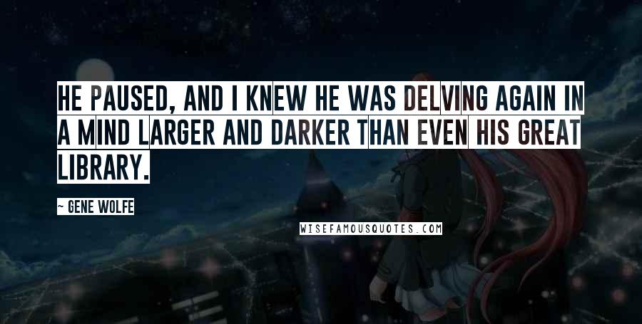 Gene Wolfe Quotes: He paused, and I knew he was delving again in a mind larger and darker than even his great library.