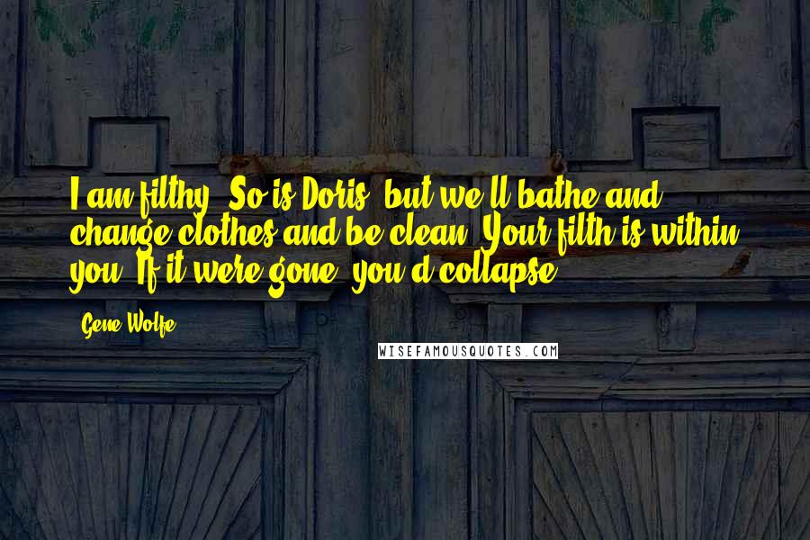 Gene Wolfe Quotes: I am filthy. So is Doris, but we'll bathe and change clothes and be clean. Your filth is within you. If it were gone, you'd collapse.