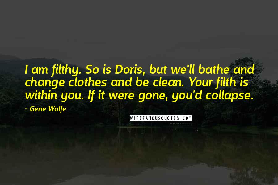 Gene Wolfe Quotes: I am filthy. So is Doris, but we'll bathe and change clothes and be clean. Your filth is within you. If it were gone, you'd collapse.