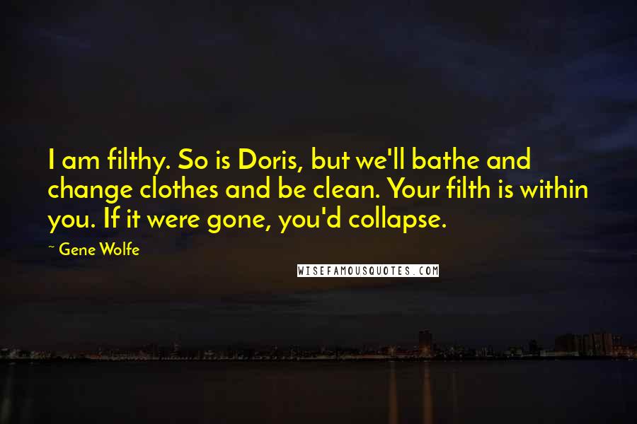 Gene Wolfe Quotes: I am filthy. So is Doris, but we'll bathe and change clothes and be clean. Your filth is within you. If it were gone, you'd collapse.