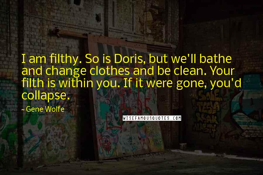 Gene Wolfe Quotes: I am filthy. So is Doris, but we'll bathe and change clothes and be clean. Your filth is within you. If it were gone, you'd collapse.