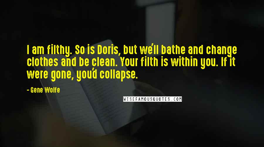 Gene Wolfe Quotes: I am filthy. So is Doris, but we'll bathe and change clothes and be clean. Your filth is within you. If it were gone, you'd collapse.