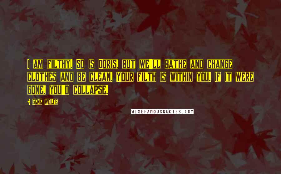 Gene Wolfe Quotes: I am filthy. So is Doris, but we'll bathe and change clothes and be clean. Your filth is within you. If it were gone, you'd collapse.