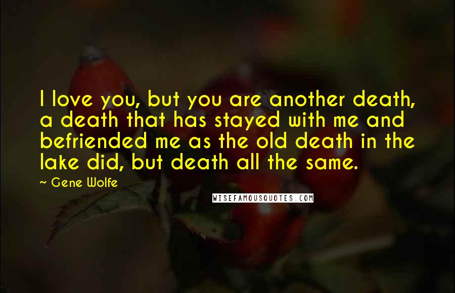 Gene Wolfe Quotes: I love you, but you are another death, a death that has stayed with me and befriended me as the old death in the lake did, but death all the same.