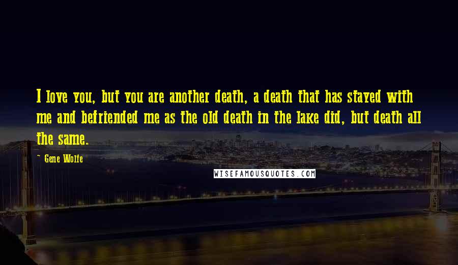 Gene Wolfe Quotes: I love you, but you are another death, a death that has stayed with me and befriended me as the old death in the lake did, but death all the same.