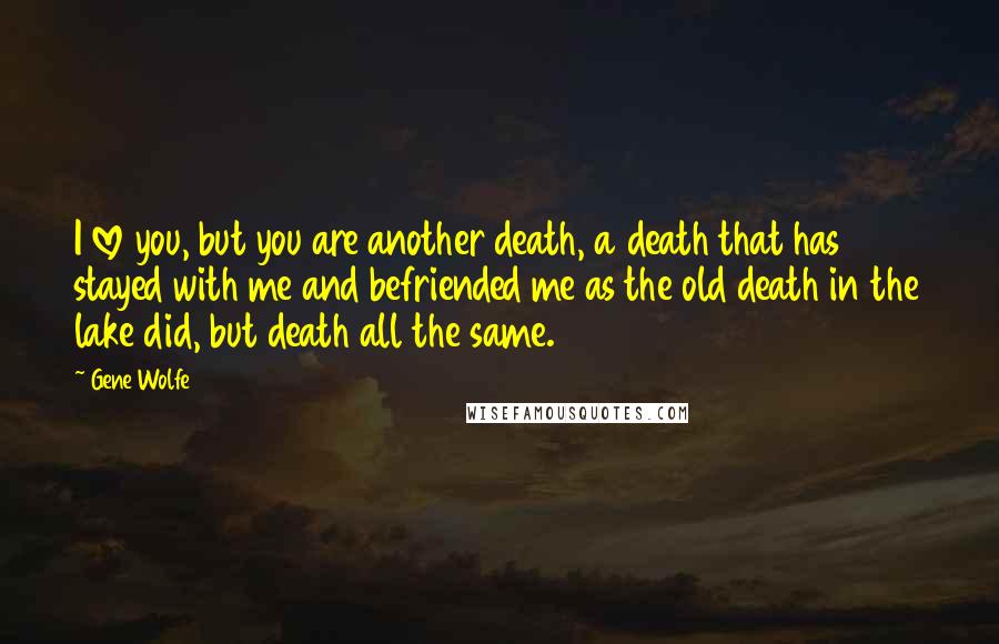 Gene Wolfe Quotes: I love you, but you are another death, a death that has stayed with me and befriended me as the old death in the lake did, but death all the same.