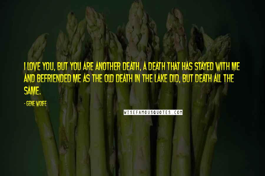 Gene Wolfe Quotes: I love you, but you are another death, a death that has stayed with me and befriended me as the old death in the lake did, but death all the same.