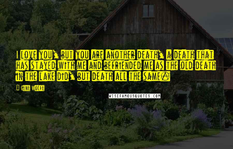 Gene Wolfe Quotes: I love you, but you are another death, a death that has stayed with me and befriended me as the old death in the lake did, but death all the same.