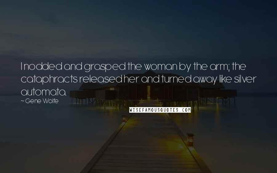 Gene Wolfe Quotes: I nodded and grasped the woman by the arm; the cataphracts released her and turned away like silver automata.