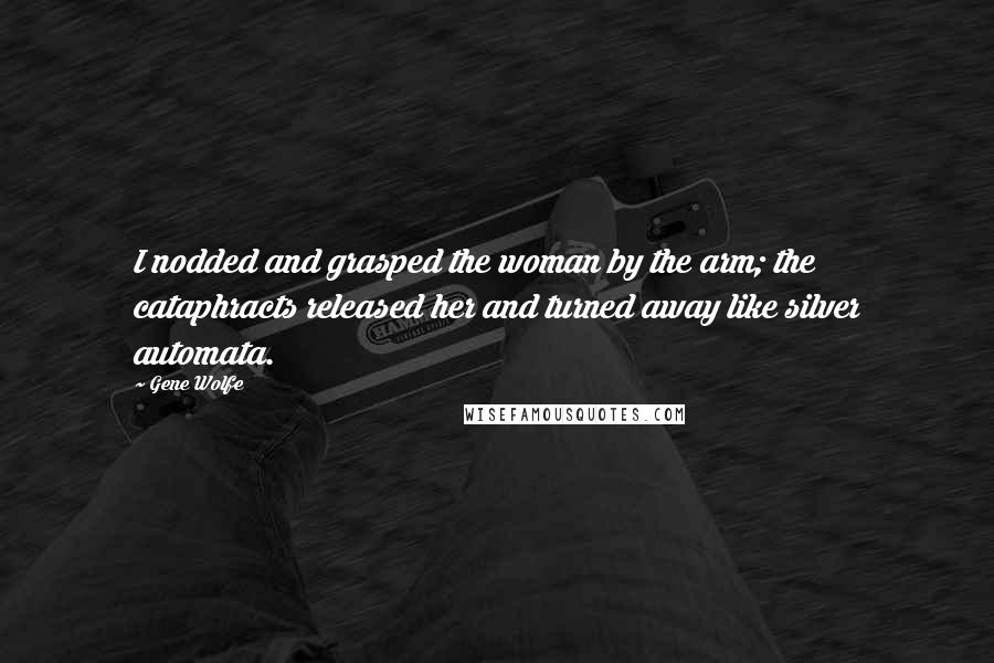 Gene Wolfe Quotes: I nodded and grasped the woman by the arm; the cataphracts released her and turned away like silver automata.