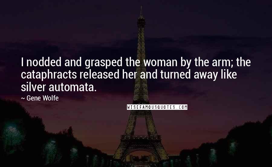 Gene Wolfe Quotes: I nodded and grasped the woman by the arm; the cataphracts released her and turned away like silver automata.