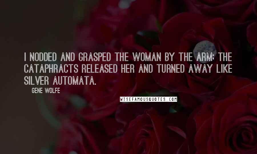 Gene Wolfe Quotes: I nodded and grasped the woman by the arm; the cataphracts released her and turned away like silver automata.