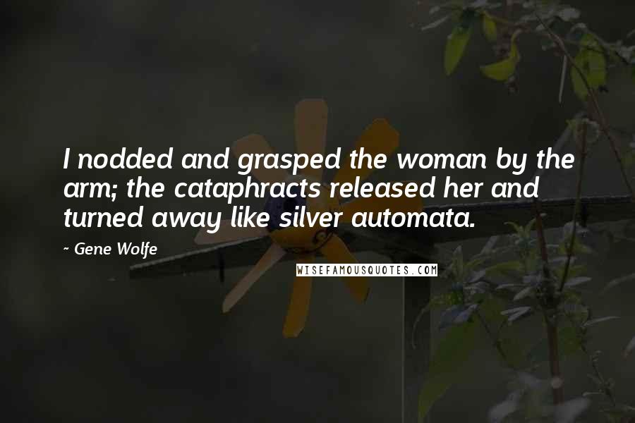 Gene Wolfe Quotes: I nodded and grasped the woman by the arm; the cataphracts released her and turned away like silver automata.