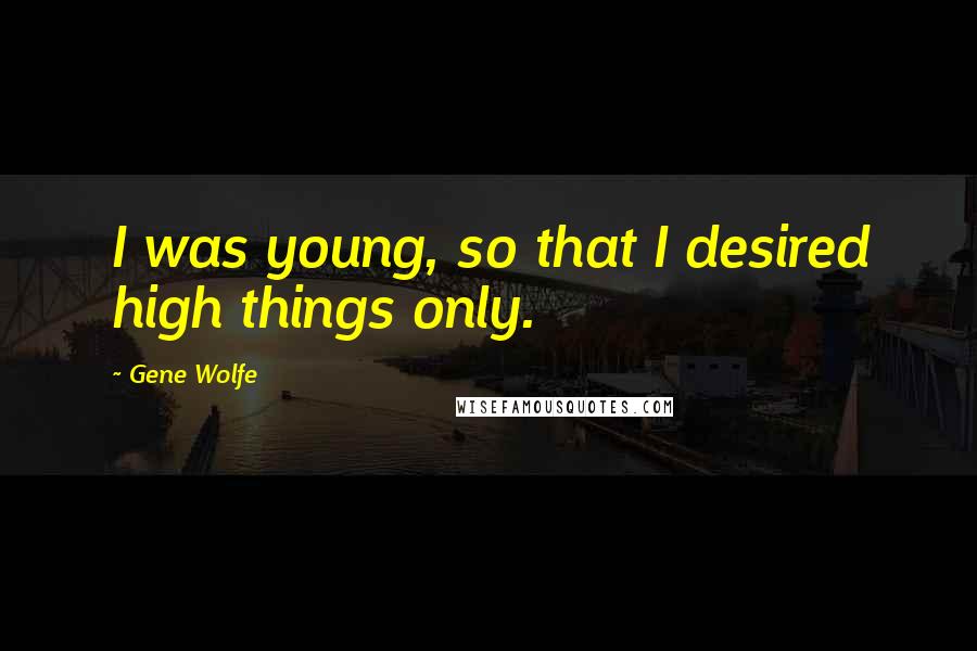 Gene Wolfe Quotes: I was young, so that I desired high things only.