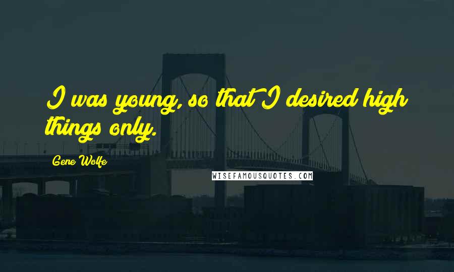 Gene Wolfe Quotes: I was young, so that I desired high things only.
