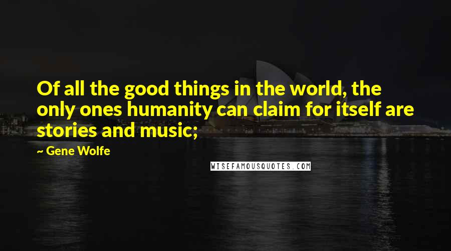 Gene Wolfe Quotes: Of all the good things in the world, the only ones humanity can claim for itself are stories and music;