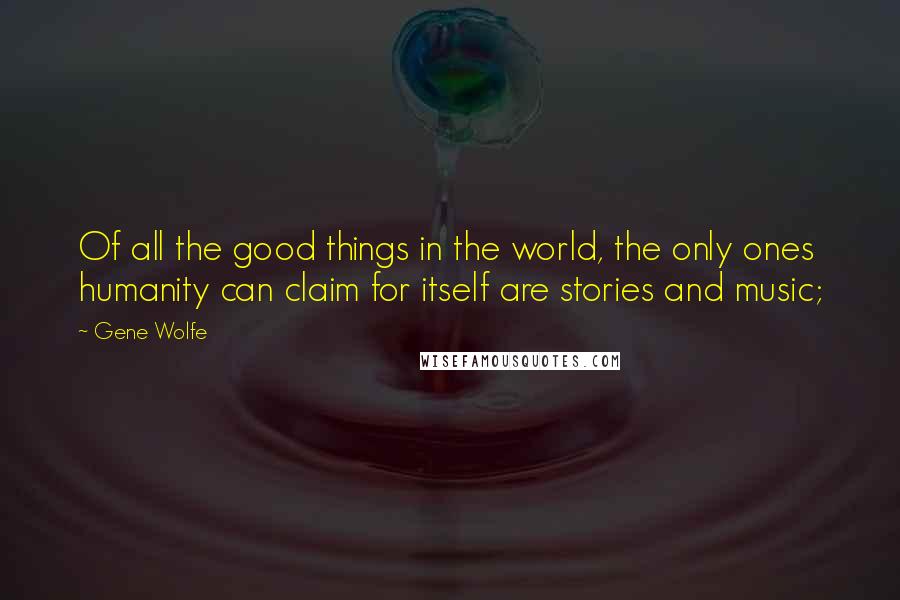 Gene Wolfe Quotes: Of all the good things in the world, the only ones humanity can claim for itself are stories and music;