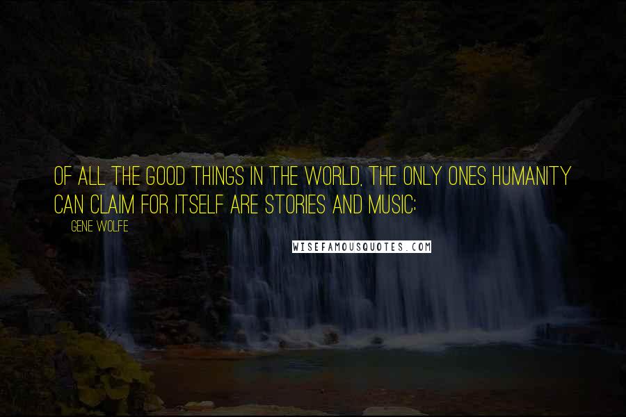 Gene Wolfe Quotes: Of all the good things in the world, the only ones humanity can claim for itself are stories and music;