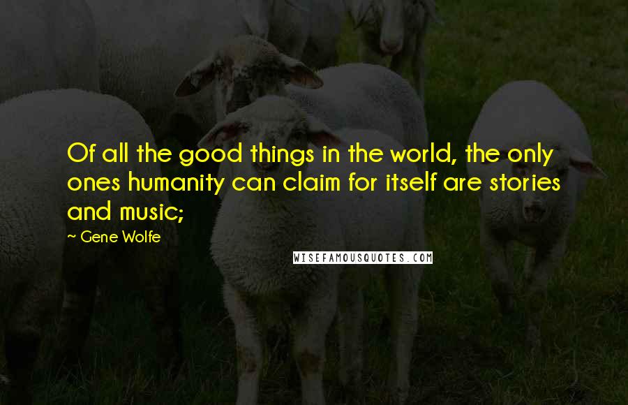 Gene Wolfe Quotes: Of all the good things in the world, the only ones humanity can claim for itself are stories and music;