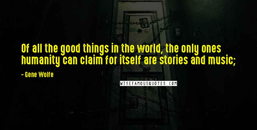 Gene Wolfe Quotes: Of all the good things in the world, the only ones humanity can claim for itself are stories and music;