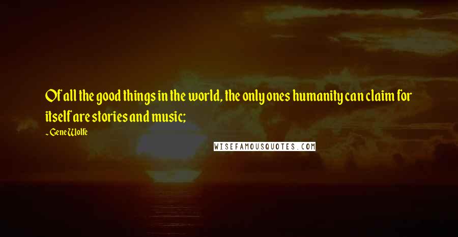 Gene Wolfe Quotes: Of all the good things in the world, the only ones humanity can claim for itself are stories and music;