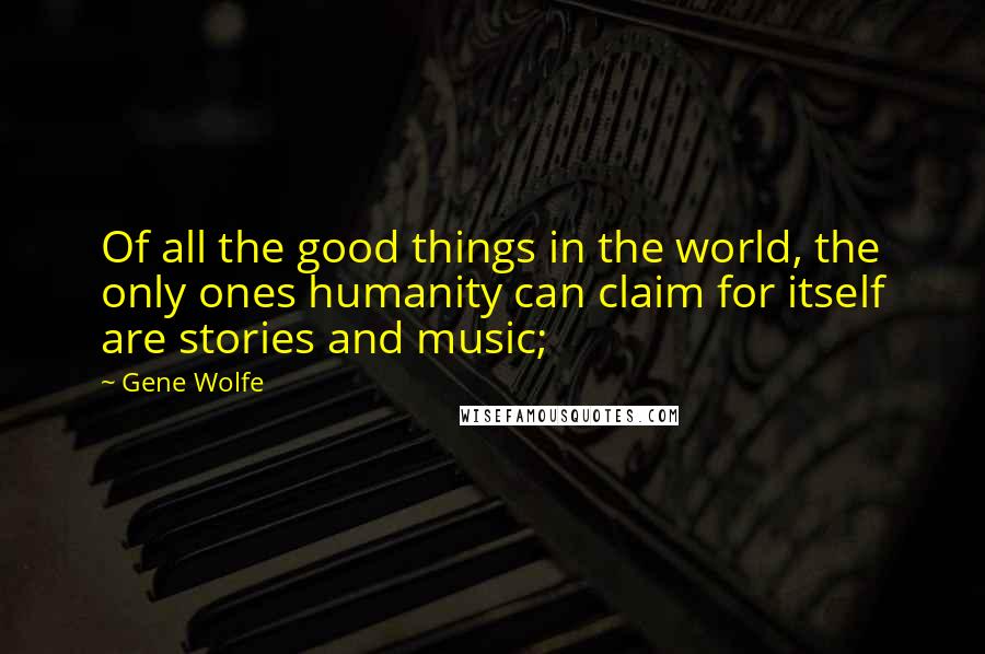 Gene Wolfe Quotes: Of all the good things in the world, the only ones humanity can claim for itself are stories and music;