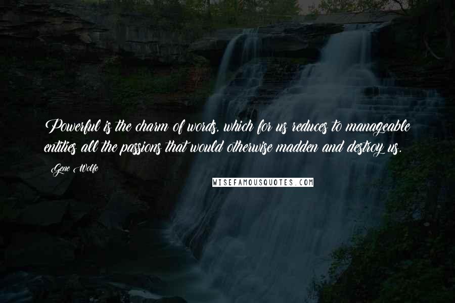 Gene Wolfe Quotes: Powerful is the charm of words, which for us reduces to manageable entities all the passions that would otherwise madden and destroy us.