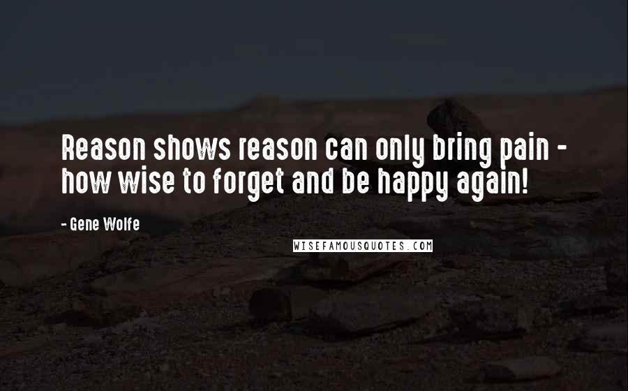 Gene Wolfe Quotes: Reason shows reason can only bring pain - how wise to forget and be happy again!