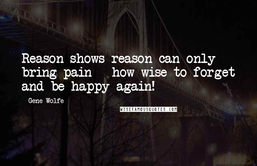 Gene Wolfe Quotes: Reason shows reason can only bring pain - how wise to forget and be happy again!